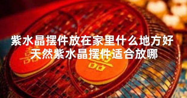 紫水晶摆件放在家里什么地方好 天然紫水晶摆件适合放哪